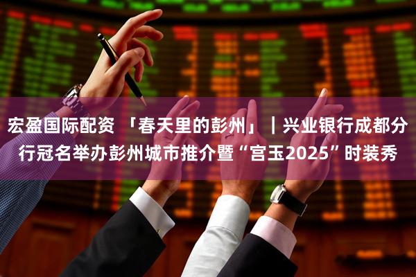 宏盈国际配资 「春天里的彭州」|兴业银行成都分行冠名举办彭州城市推介暨“宫玉2025”时装秀