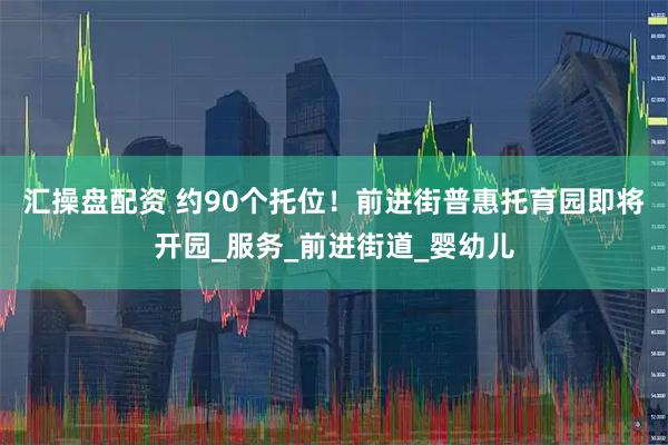 汇操盘配资 约90个托位！前进街普惠托育园即将开园_服务_前进街道_婴幼儿