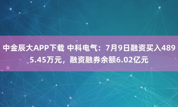 中金辰大APP下载 中科电气：7月9日融资买入4895.45万元，融资融券余额6.02亿元