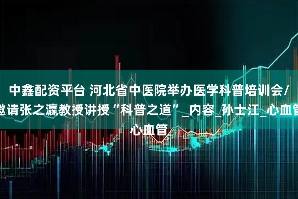 中鑫配资平台 河北省中医院举办医学科普培训会/邀请张之瀛教授讲授“科普之道”_内容_孙士江_心血管
