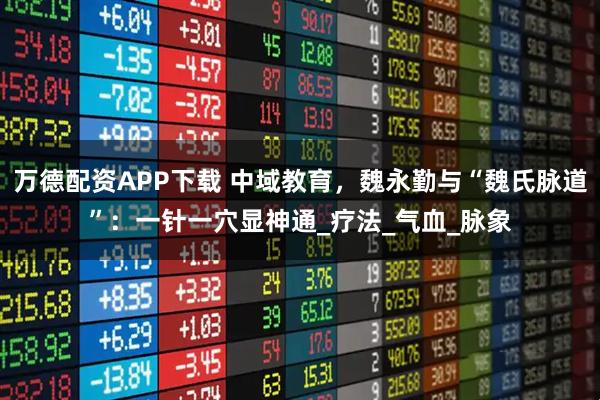 万德配资APP下载 中域教育,魏永勤与“魏氏脉道”:一针一穴显神通_疗法_气血_脉象