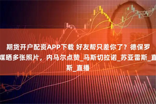 期货开户配资APP下载 好友帮只差你了？德保罗社媒晒多张照片，内马尔点赞_马斯切拉诺_苏亚雷斯_直播