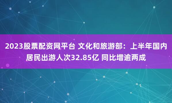 2023股票配资网平台 文化和旅游部:上半年国内居民出游人次32.85亿 同比增逾两成
