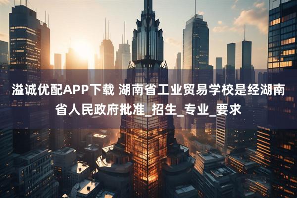 溢诚优配APP下载 湖南省工业贸易学校是经湖南省人民政府批准_招生_专业_要求