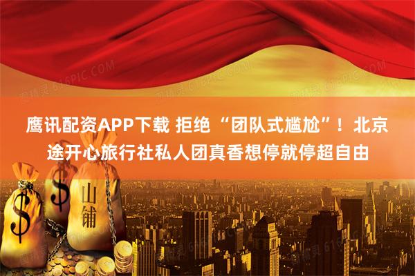 鹰讯配资APP下载 拒绝 “团队式尴尬”！北京途开心旅行社私人团真香想停就停超自由