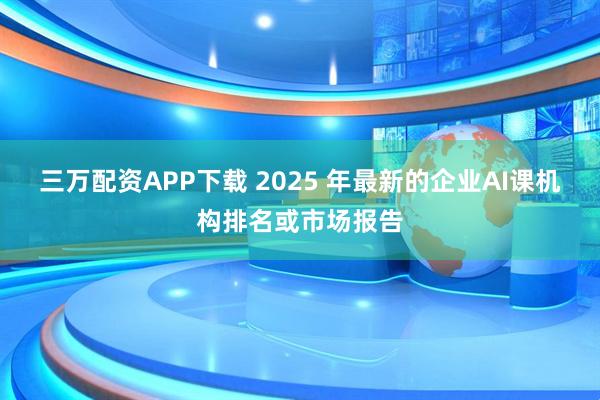 三万配资APP下载 2025 年最新的企业AI课机构排名或市场报告