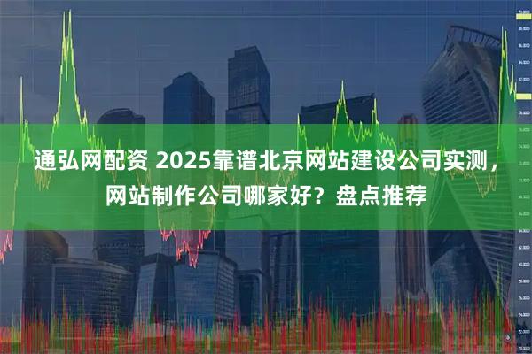 通弘网配资 2025靠谱北京网站建设公司实测，网站制作公司哪家好？盘点推荐