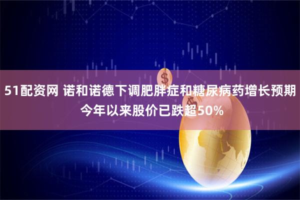 51配资网 诺和诺德下调肥胖症和糖尿病药增长预期 今年以来股价已跌超50%