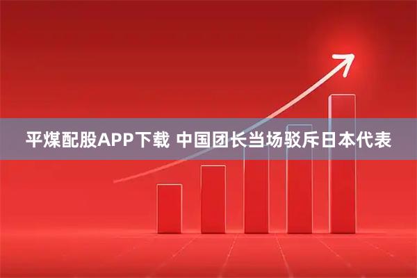 平煤配股APP下载 中国团长当场驳斥日本代表