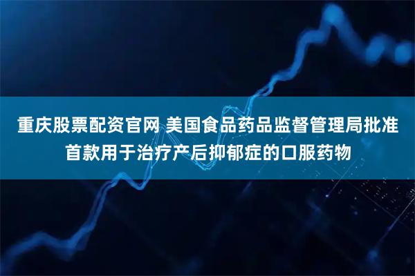 重庆股票配资官网 美国食品药品监督管理局批准首款用于治疗产后抑郁症的口服药物