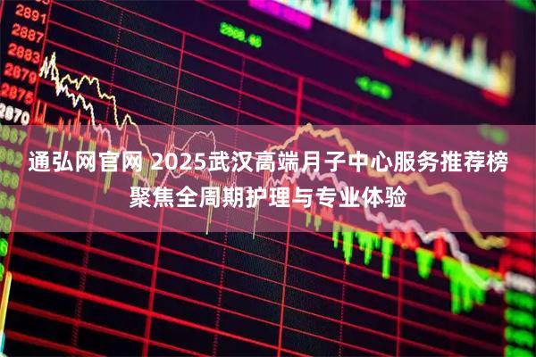 通弘网官网 2025武汉高端月子中心服务推荐榜聚焦全周期护理与专业体验