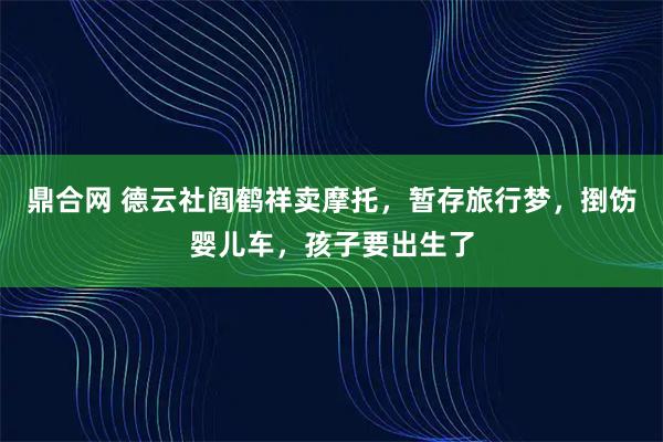 鼎合网 德云社阎鹤祥卖摩托，暂存旅行梦，捯饬婴儿车，孩子要出生了