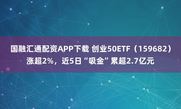 国融汇通配资APP下载 创业50ETF（159682）涨超2%，近5日“吸金”累超2.7亿元