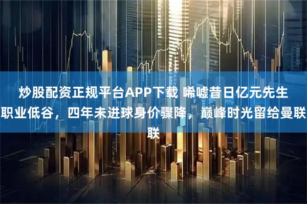 炒股配资正规平台APP下载 唏嘘昔日亿元先生职业低谷，四年未进球身价骤降，巅峰时光留给曼联