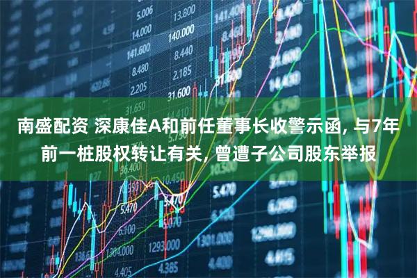 南盛配资 深康佳A和前任董事长收警示函, 与7年前一桩股权转让有关, 曾遭子公司股东举报