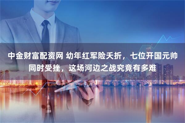中金财富配资网 幼年红军险夭折，七位开国元帅同时受挫，这场河边之战究竟有多难
