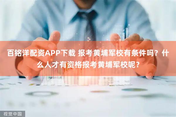 百铭洋配资APP下载 报考黄埔军校有条件吗？什么人才有资格报考黄埔军校呢？