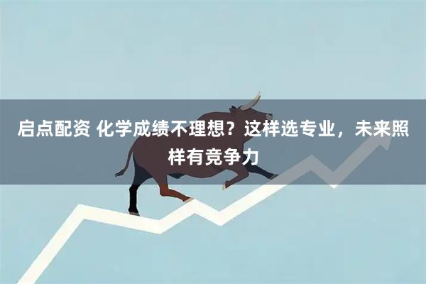 启点配资 化学成绩不理想？这样选专业，未来照样有竞争力