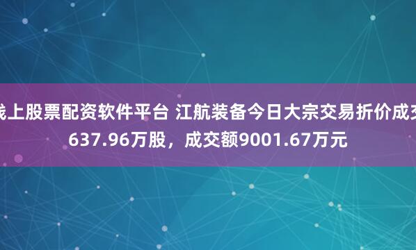 线上股票配资软件平台 江航装备今日大宗交易折价成交637.96万股，成交额9001.67万元