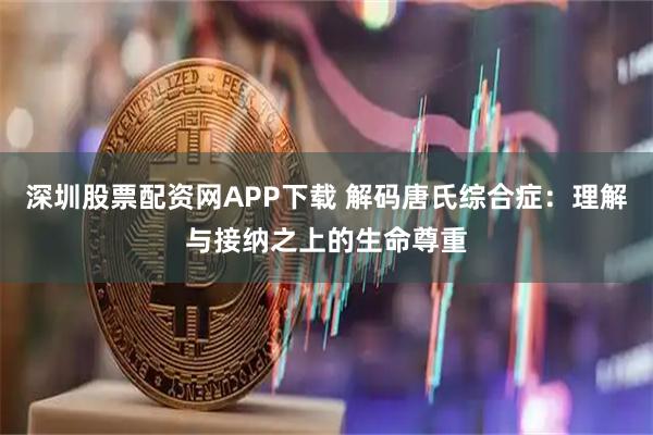 深圳股票配资网APP下载 解码唐氏综合症：理解与接纳之上的生命尊重