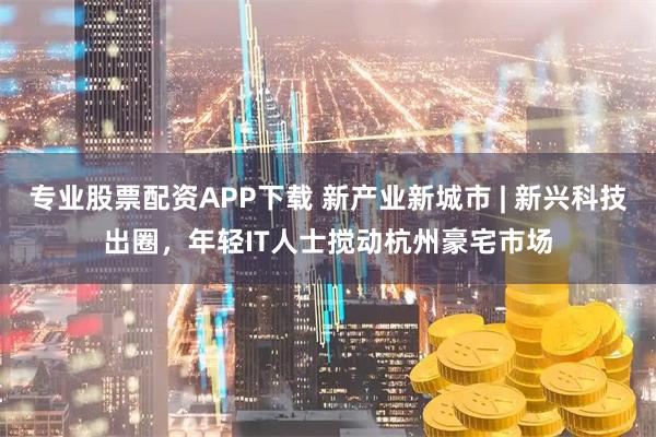 专业股票配资APP下载 新产业新城市 | 新兴科技出圈，年轻IT人士搅动杭州豪宅市场