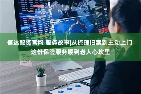 信达配资官网 服务故事|从梳理旧案到主动上门 这份保险服务暖到老人心坎里