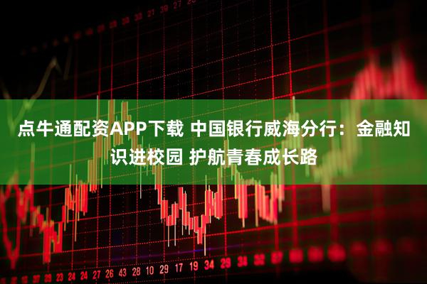 点牛通配资APP下载 中国银行威海分行：金融知识进校园 护航青春成长路