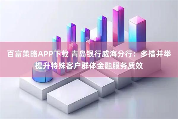 百富策略APP下载 青岛银行威海分行：多措并举提升特殊客户群体金融服务质效