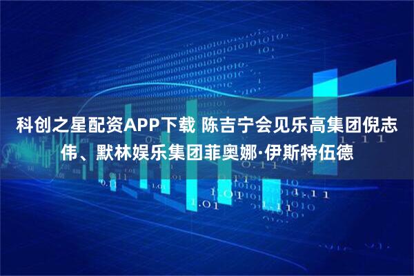 科创之星配资APP下载 陈吉宁会见乐高集团倪志伟、默林娱乐集团菲奥娜·伊斯特伍德