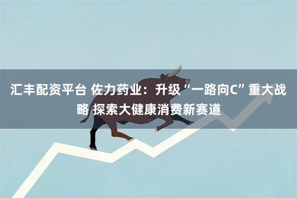 汇丰配资平台 佐力药业：升级“一路向C”重大战略 探索大健康消费新赛道