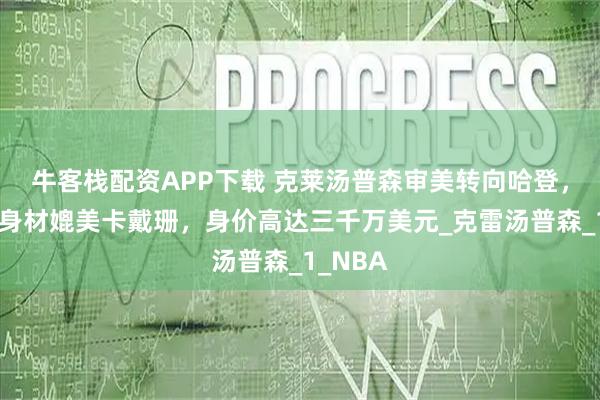 牛客栈配资APP下载 克莱汤普森审美转向哈登，新女友身材媲美卡戴珊，身价高达三千万美元_克雷汤普森_1_NBA