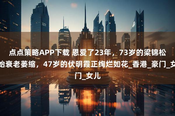 点点策略APP下载 恩爱了23年,73岁的梁锦松开始衰老萎缩,47岁的伏明霞正绚烂如花_香港_豪门_女儿