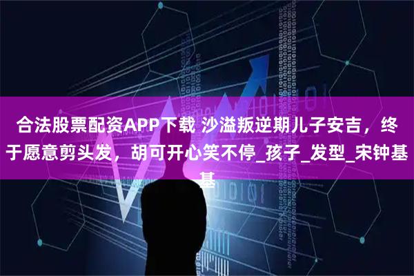 合法股票配资APP下载 沙溢叛逆期儿子安吉,终于愿意剪头发,胡可开心笑不停_孩子_发型_宋钟基