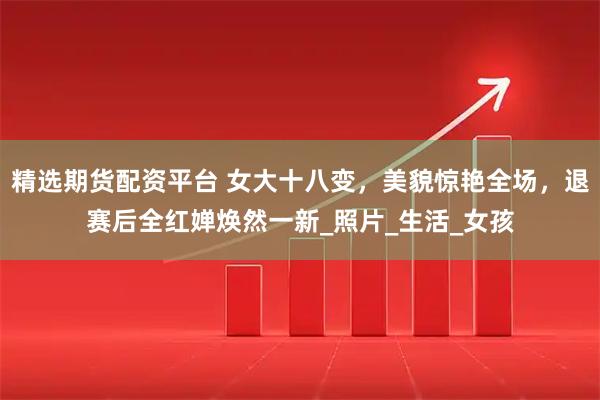 精选期货配资平台 女大十八变，美貌惊艳全场，退赛后全红婵焕然一新_照片_生活_女孩