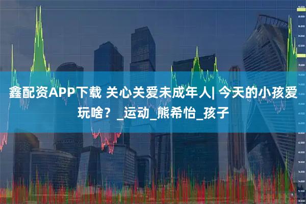 鑫配资APP下载 关心关爱未成年人| 今天的小孩爱玩啥?_运动_熊希怡_孩子