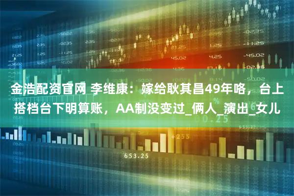 金浩配资官网 李维康:嫁给耿其昌49年咯,台上搭档台下明算账,AA制没变过_俩人_演出_女儿
