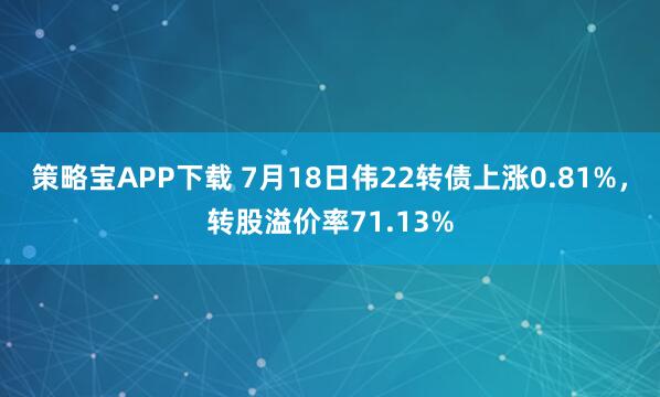 策略宝APP下载 7月18日伟22转债上涨0.81%，转股溢价率71.13%
