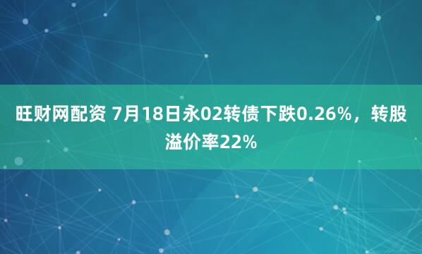 旺财网配资 7月18日永02转债下跌0.26%，转股溢价率22%