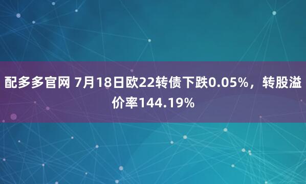 配多多官网 7月18日欧22转债下跌0.05%，转股溢价率144.19%