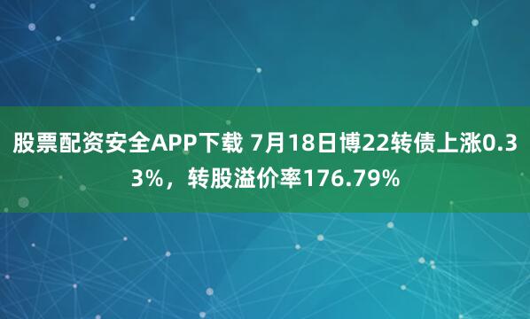 股票配资安全APP下载 7月18日博22转债上涨0.33%，转股溢价率176.79%