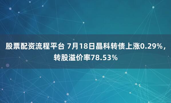 股票配资流程平台 7月18日晶科转债上涨0.29%，转股溢价率78.53%