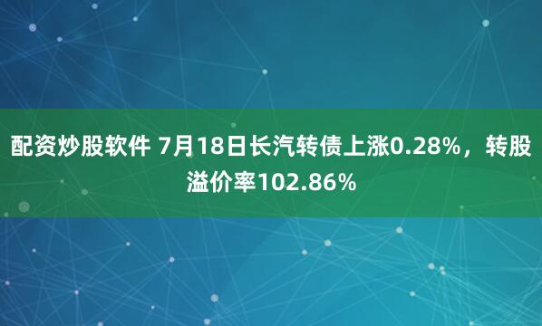 配资炒股软件 7月18日长汽转债上涨0.28%,转股溢价率102.86%