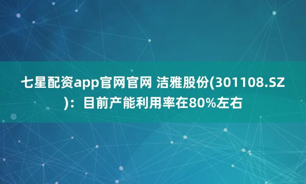 七星配资app官网官网 洁雅股份(301108.SZ)：目前产能利用率在80%左右