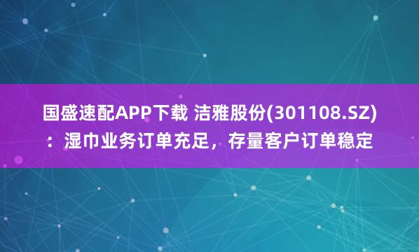 国盛速配APP下载 洁雅股份(301108.SZ)：湿巾业务订单充足，存量客户订单稳定