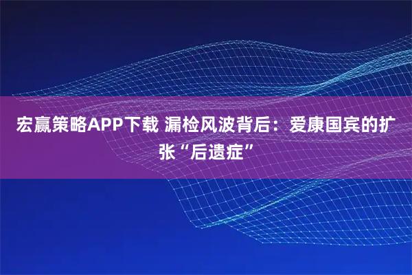 宏赢策略APP下载 漏检风波背后:爱康国宾的扩张“后遗症”