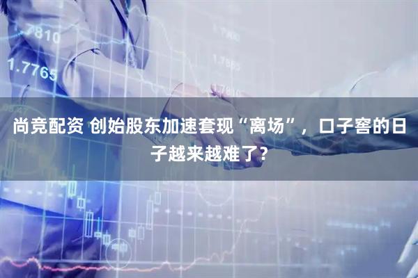 尚竞配资 创始股东加速套现“离场”，口子窖的日子越来越难了？