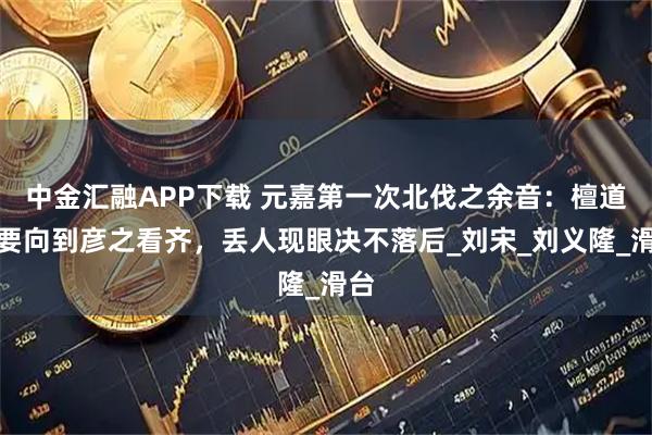 中金汇融APP下载 元嘉第一次北伐之余音：檀道济要向到彦之看齐，丢人现眼决不落后_刘宋_刘义隆_滑台