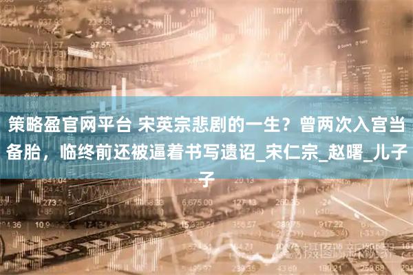 策略盈官网平台 宋英宗悲剧的一生？曾两次入宫当备胎，临终前还被逼着书写遗诏_宋仁宗_赵曙_儿子