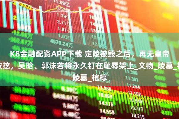 K8金融配资APP下载 定陵被毁之后，再无皇帝陵被挖，吴晗、郭沫若将永久钉在耻辱架上_文物_陵墓_棺椁
