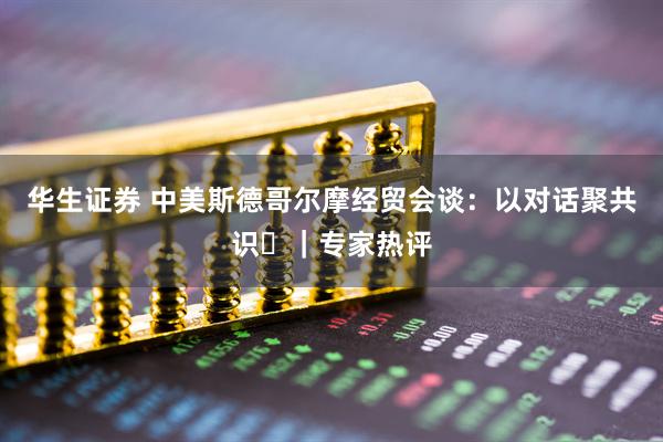 华生证券 中美斯德哥尔摩经贸会谈：以对话聚共识​｜专家热评